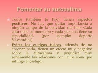  Todos (también tu hijo) tienen aspectos
positivos. No hay que quitar importancia a
ningún campo de la actividad del hijo. Cada
cosa tiene su momento y cada persona tiene su
especialidad, (por ejemplo: deporte
Vs.estudios).
 Evitar los castigos físicos, además de no
enseñar nada, tienen un efecto muy negativo
sobre la autoestima y perjudica muy
seriamente las relaciones con la persona que
inflinge el castigo.
 