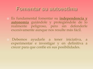  Es fundamental fomentar su independencia y
autonomía guiándole y protegiéndole de lo
realmente peligroso, pero sin defenderle
excesivamente aunque nos resulte más fácil.
 Debemos ayudarle a tener iniciativa, a
experimentar e investigar y en definitiva a
crecer para que confíe en sus posibilidades.
 