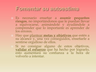  Es necesario enseñar a asumir pequeños
riesgos, no importándonos que le puedan llevar
a equivocarse, animándole y ayudándole a
comprender que lo importante es aprender de
los errores.
 Hay que plantear metas y objetivos que estén a
su alcance y, una vez conseguidos, enseñarle a
sentirse orgulloso de ellos.
 Si no consigue alguno de estos objetivos,
validar el esfuerzo que ha hecho por lograrlo,
esto aumentará su confianza a la hora de
volverlo a intentar.
 