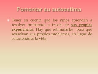  Tener en cuenta que los niños aprenden a
resolver problemas a través de sus propias
experiencias. Hay que estimularles para que
resuelvan sus propios problemas, en lugar de
solucionárles la vida.
 