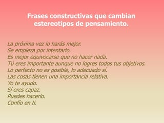 Frases constructivas que cambian
estereotipos de pensamiento.
La próxima vez lo harás mejor.
Se empieza por intentarlo.
Es mejor equivocarse que no hacer nada.
Tú eres importante aunque no logres todos tus objetivos.
Lo perfecto no es posible, lo adecuado sí.
Las cosas tienen una importancia relativa.
Yo te ayudo.
Sí eres capaz.
Puedes hacerlo.
Confío en ti.
 