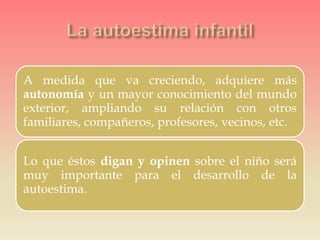 A medida que va creciendo, adquiere más
autonomía y un mayor conocimiento del mundo
exterior, ampliando su relación con otros
familiares, compañeros, profesores, vecinos, etc.
Lo que éstos digan y opinen sobre el niño será
muy importante para el desarrollo de la
autoestima.
 