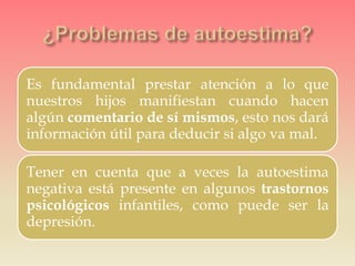 Es fundamental prestar atención a lo que
nuestros hijos manifiestan cuando hacen
algún comentario de sí mismos, esto nos dará
información útil para deducir si algo va mal.
Tener en cuenta que a veces la autoestima
negativa está presente en algunos trastornos
psicológicos infantiles, como puede ser la
depresión.
 