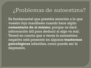  Es fundamental que prestéis atención a lo que
vuestro hijo manifiesta cuando hace algún
comentario de sí mismo, porque os dará
información útil para deducir si algo va mal.
 Tened en cuenta que a veces la autoestima
negativa está presente en algunos trastornos
psicológicos infantiles, como puede ser la
depresión.
 