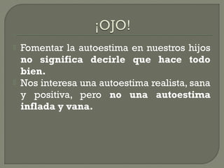  Fomentar la autoestima en nuestros hijos
no significa decirle que hace todo
bien.
 Nos interesa una autoestima realista, sana
y positiva, pero no una autoestima
inflada y vana.
 