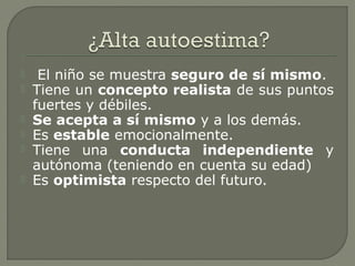  El niño se muestra seguro de sí mismo.
 Tiene un concepto realista de sus puntos
fuertes y débiles.
 Se acepta a sí mismo y a los demás.
 Es estable emocionalmente.
 Tiene una conducta independiente y
autónoma (teniendo en cuenta su edad)
 Es optimista respecto del futuro.
 