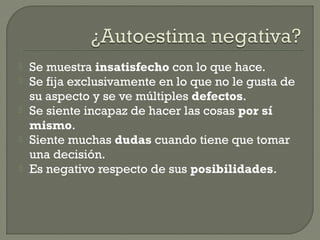  Se muestra insatisfecho con lo que hace.
 Se fija exclusivamente en lo que no le gusta de
su aspecto y se ve múltiples defectos.
 Se siente incapaz de hacer las cosas por sí
mismo.
 Siente muchas dudas cuando tiene que tomar
una decisión.
 Es negativo respecto de sus posibilidades.
 
