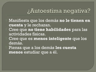  Manifiesta que los demás no le tienen en
cuenta y le rechazan.
 Cree que no tiene habilidades para las
actividades físicas.
 Cree que es menos inteligente que los
demás.
 Piensa que a los demás les cuesta
menos estudiar que a él.
 