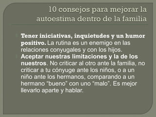  Tener iniciativas, inquietudes y un humor
positivo. La rutina es un enemigo en las
relaciones conyugales y con los hijos.
 Aceptar nuestras limitaciones y la de los
nuestros. No criticar al otro ante la familia, no
criticar a tu cónyuge ante los niños, o a un
niño ante los hermanos, comparando a un
hermano “bueno” con uno “malo”. Es mejor
llevarlo aparte y hablar.
 