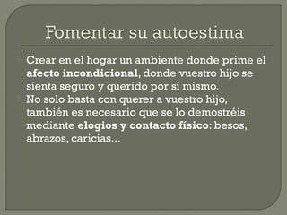  Crear en el hogar un ambiente donde prime el
afecto incondicional, donde vuestro hijo se
sienta seguro y querido por sí mismo.
 No solo basta con querer a vuestro hijo,
también es necesario que se lo demostréis
mediante elogios y contacto físico: besos,
abrazos, caricias...
 