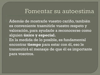  Además de mostrarle vuestro cariño, también
es conveniente trasmitirle vuestro respeto y
valoración, para ayudarle a reconocerse como
alguien único y especial.
 En la medida de lo posible, es fundamental
encontrar tiempo para estar con él, eso le
transmitirá el mensaje de que él es importante
para vosotros.
 