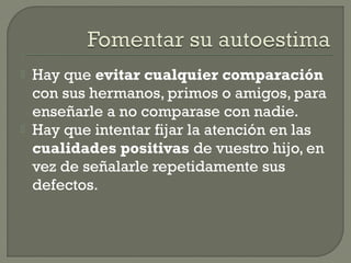  Hay que evitar cualquier comparación
con sus hermanos, primos o amigos, para
enseñarle a no comparase con nadie.
 Hay que intentar fijar la atención en las
cualidades positivas de vuestro hijo, en
vez de señalarle repetidamente sus
defectos.
 