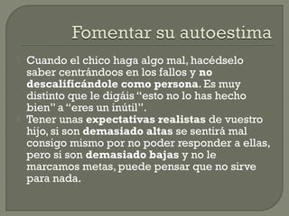  Cuando el chico haga algo mal, hacédselo
saber centrándoos en los fallos y no
descalificándole como persona. Es muy
distinto que le digáis “esto no lo has hecho
bien” a “eres un inútil”.
 Tener unas expectativas realistas de vuestro
hijo, si son demasiado altas se sentirá mal
consigo mismo por no poder responder a ellas,
pero si son demasiado bajas y no le
marcamos metas, puede pensar que no sirve
para nada.
 