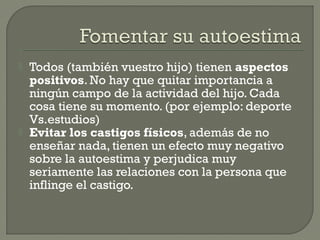  Todos (también vuestro hijo) tienen aspectos
positivos. No hay que quitar importancia a
ningún campo de la actividad del hijo. Cada
cosa tiene su momento. (por ejemplo: deporte
Vs.estudios)
 Evitar los castigos físicos, además de no
enseñar nada, tienen un efecto muy negativo
sobre la autoestima y perjudica muy
seriamente las relaciones con la persona que
inflinge el castigo.
 