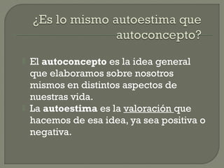  El autoconcepto es la idea general
que elaboramos sobre nosotros
mismos en distintos aspectos de
nuestras vida.
 La autoestima es la valoración que
hacemos de esa idea, ya sea positiva o
negativa.
 