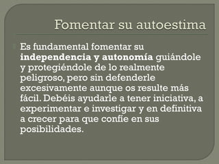  Es fundamental fomentar su
independencia y autonomía guiándole
y protegiéndole de lo realmente
peligroso, pero sin defenderle
excesivamente aunque os resulte más
fácil. Debéis ayudarle a tener iniciativa, a
experimentar e investigar y en definitiva
a crecer para que confíe en sus
posibilidades.
 