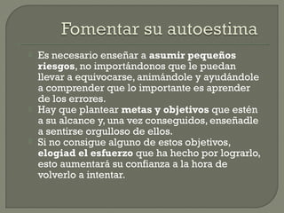 Es necesario enseñar a asumir pequeños
riesgos, no importándonos que le puedan
llevar a equivocarse, animándole y ayudándole
a comprender que lo importante es aprender
de los errores.
 Hay que plantear metas y objetivos que estén
a su alcance y, una vez conseguidos, enseñadle
a sentirse orgulloso de ellos.
 Si no consigue alguno de estos objetivos,
elogiad el esfuerzo que ha hecho por lograrlo,
esto aumentará su confianza a la hora de
volverlo a intentar.
 