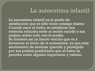  La autoestima infantil es el grado de
satisfacción que el niño tiene consigo mismo
 Cuando nace el bebe, se establece una
estrecha relación entre el recién nacido y sus
padres, sobre todo con la madre.
 Se fomenta así un fuerte vínculo que va a
favorecer el inicio de la autoestima, ya que este
sentimiento de sentirse querido y protegido
por sus padres posibilitará que el bebe se
perciba como alguien importante y valioso.
 