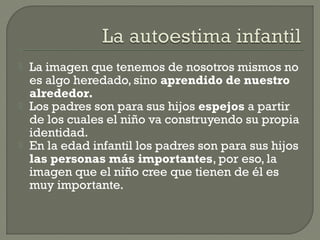  La imagen que tenemos de nosotros mismos no
es algo heredado, sino aprendido de nuestro
alrededor.
 Los padres son para sus hijos espejos a partir
de los cuales el niño va construyendo su propia
identidad.
 En la edad infantil los padres son para sus hijos
las personas más importantes, por eso, la
imagen que el niño cree que tienen de él es
muy importante.
 