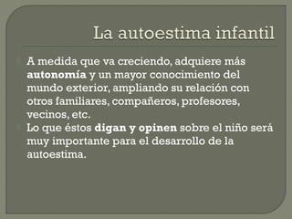  A medida que va creciendo, adquiere más
autonomía y un mayor conocimiento del
mundo exterior, ampliando su relación con
otros familiares, compañeros, profesores,
vecinos, etc.
 Lo que éstos digan y opinen sobre el niño será
muy importante para el desarrollo de la
autoestima.
 