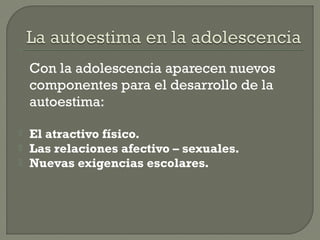 Con la adolescencia aparecen nuevos
componentes para el desarrollo de la
autoestima:
 El atractivo físico.
 Las relaciones afectivo – sexuales.
 Nuevas exigencias escolares.
 