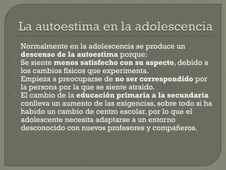 Normalmente en la adolescencia se produce un
descenso de la autoestima porque:
 Se siente menos satisfecho con su aspecto, debido a
los cambios físicos que experimenta.
 Empieza a preocuparse de no ser correspondido por
la persona por la que se siente atraído.
 El cambio de la educación primaria a la secundaria
conlleva un aumento de las exigencias, sobre todo si ha
habido un cambio de centro escolar, por lo que el
adolescente necesita adaptarse a un entorno
desconocido con nuevos profesores y compañeros.
 