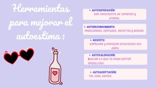 Herramientas
para mejorar el
autoestima :
AUTOSUPERACIÓN:
SER CONSCIENTE DE CAMBIOS Y
ETAPAS.
RESPETO:
EXPRESAR Y MANEJAR EMOCIONES SIN
DAÑO.
AUTOVALORACIÓN:
BUSCAR LO QUE TE HAGA SENTIR
ORGULLOSO.
AUTOACEPTACIÓN:
TAL CUAL SOMOS.
AUTORECONOCIMIENTO:
HABILIDADES, VIRTUDES, DEFECTOS Y DESEOS.
 