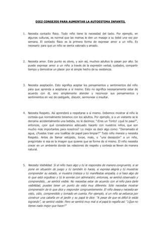 DIEZ CONSEJOS PARA AUMENTAR LA AUTOESTIMA INFANTIL 
1. Necesita contacto físico. Todo niño tiene la necesidad del tacto. Por ejemplo, en 
algunas culturas, es normal que las mamas le den un masaje a su bebé una vez por 
semana. El contacto físico es la primera forma de expresar amor a un niño. Es 
necesario para que un niño se sienta valorado y amado. 
2. Necesita amor. Este punto es obvio, y aún así, muchos adultos lo pasan por alto. Se 
puede expresar amor a un niño a través de la expresión verbal, cuidados, compartir 
tiempo y demostrar un placer por el simple hecho de su existencia. 
3. Necesita aceptación. Esto significa aceptar los pensamientos y sentimientos del niño 
para que aprenda a aceptarse a sí mismo. Esto no significa necesariamente estar de 
acuerdo con él, sino simplemente atender y reconocer sus pensamientos y 
sentimientos en vez de castigarle, discutir, sermonear o insultar. 
4. Necesita Respeto. Así aprenderá a respetarse a sí mismo. Debemos mostrar al niño la 
cortesía que normalmente tenemos con los adultos. Por ejemplo, si a un visitante se le 
derrama accidentalmente una bebida, no le decimos: “¡Eres un Tonto! ¿qué te pasa?”, 
entonces, ¿por qué consideramos adecuado hacerlo con nuestros niños, que son 
mucho más importantes para nosotros? Lo mejor es decir algo como: “Derramaste el 
agua, ¿Puedes traer una toallitas de papel para limpiar?” Todo niño merece y necesita 
Respeto. Antes de llamar estúpido, torpe, malo, o “una decepción” a un niño, 
pregúntate si esa es la imagen que quieres que se forme de sí mismo. El niño necesita 
crecer en un ambiente donde las relaciones de respeto y cortesía se lleven de manera 
natural. 
5. Necesita Visibilidad. Si el niño hace algo y tú le respondes de manera congruente, si se 
pone en situación de juego y tú también lo haces, si expresa alegría y tú muestras 
comprender su estado, si muestra tristeza y tú manifiestas empatía, o si hace algo de 
lo que está orgulloso y tú le sonríes con admiración; entonces, se sentirá observado y 
comprendido,…se sentirá visible. No necesitas estar de acuerdo con el niño para darle 
visibilidad, puedes tener un punto de vista muy diferente. Sólo necesitas mostrar 
comprensión de lo que dice y responder congruentemente. El niño desea y necesita ser 
visto, oído, comprendido y tomado en cuenta. Por ejemplo, si un niño se esfuerza por 
construir una cabaña en el jardín y su papá le dice: “A pesar de que es difícil lo estás 
logrando”, se sentirá visible. Pero se sentirá muy mal si el papá lo regaña así: “¿Que no 
tienes nada mejor que hacer?” 
 