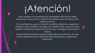 ¡Atención!
Para mejorar la autoestima es necesario salir de las viejas
creencias y escuchar a nuestro ser interior que nos dice cuán
valiosos somos.
Concientizarnos que no importa cuántas opiniones negativas
hayamos escuchado a lo largo de nuestra vida, pues la única
opinión realmente importante es la que tú tengas acerca de ti
mismo.
Es primordial hacernos responsables de lo que somos, ya que
somos producto de nuestras propias decisiones, opiniones y
creencias.
 
