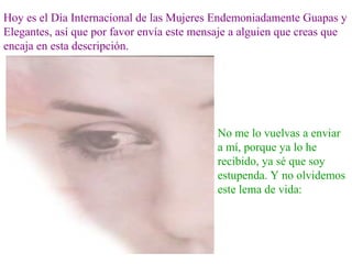 Hoy es el Día Internacional de las Mujeres Endemoniadamente Guapas y
Elegantes, así que por favor envía este mensaje a alguien que creas que
encaja en esta descripción.
No me lo vuelvas a enviar
a mí, porque ya lo he
recibido, ya sé que soy
estupenda. Y no olvidemos
este lema de vida:
 