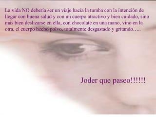 La vida NO debería ser un viaje hacia la tumba con la intención de
llegar con buena salud y con un cuerpo atractivo y bien cuidado, sino
más bien deslizarse en ella, con chocolate en una mano, vino en la
otra, el cuerpo hecho polvo, totalmente desgastado y gritando…..
Joder que paseo!!!!!!
 