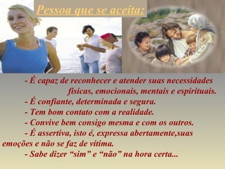 - É capaz de reconhecer e atender suas necessidades
físicas, emocionais, mentais e espirituais.
- É confiante, determinada e segura.
- Tem bom contato com a realidade.
- Convive bem consigo mesma e com os outros.
- É assertiva, isto é, expressa abertamente,suas
emoções e não se faz de vítima.
- Sabe dizer “sim” e “não” na hora certa...
Pessoa que se aceita:
 