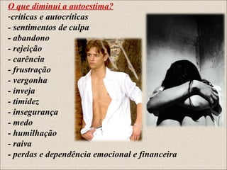 O que diminui a autoestima?
-críticas e autocríticas
- sentimentos de culpa
- abandono
- rejeição
- carência
- frustração
- vergonha
- inveja
- timidez
- insegurança
- medo
- humilhação
- raiva
- perdas e dependência emocional e financeira
 