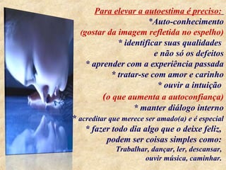 Para elevar a autoestima é preciso:
*Auto-conhecimento
(gostar da imagem refletida no espelho)
* identificar suas qualidades
e não só os defeitos
* aprender com a experiência passada
* tratar-se com amor e carinho
* ouvir a intuição
(o que aumenta a autoconfiança)
* manter diálogo interno
* acreditar que merece ser amado(a) e é especial
* fazer todo dia algo que o deixe feliz,
podem ser coisas simples como:
Trabalhar, dançar, ler, descansar,
ouvir música, caminhar.
 