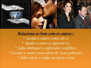 Relaciona-se bem com os outros :
* Aceita o outro como ele é.
* Ajuda o outro a superar-se.
* Sabe dialogar e enfrentar conflitos.
* Escuta o outro para além de suas palavras.
* Sabe ouvir e calar na hora certa.
 