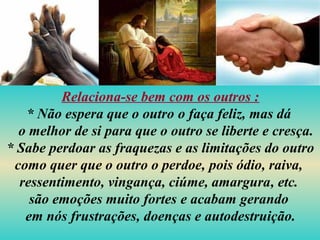 Relaciona-se bem com os outros :
* Não espera que o outro o faça feliz, mas dá
o melhor de si para que o outro se liberte e cresça.
* Sabe perdoar as fraquezas e as limitações do outro
como quer que o outro o perdoe, pois ódio, raiva,
ressentimento, vingança, ciúme, amargura, etc.
são emoções muito fortes e acabam gerando
em nós frustrações, doenças e autodestruição.
 