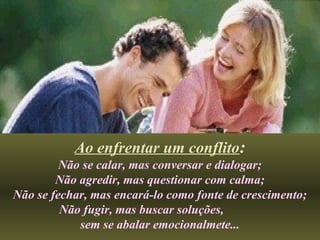 Ao enfrentar um conflito:
Não se calar, mas conversar e dialogar;
Não agredir, mas questionar com calma;
Não se fechar, mas encará-lo como fonte de crescimento;
Não fugir, mas buscar soluções,
sem se abalar emocionalmete...
 