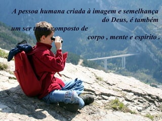 A pessoa humana criada à imagem e semelhança
do Deus, é também
um ser trino, composto de
corpo , mente e espírito .
 