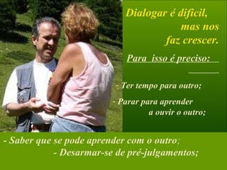 Dialogar é dificil,
mas nos
faz crescer.
Para isso é preciso:
- Ter tempo para outro;
- Parar para aprender
a ouvir o outro;
- Ouvir com o coração,
isto é, auscultar o que
está para além das palavras;
- Saber que se pode aprender com o outro;
- Desarmar-se de pré-julgamentos;
 