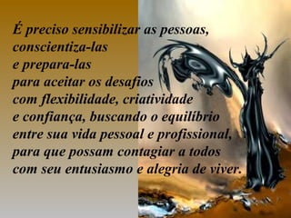 É preciso sensibilizar as pessoas,
conscientiza-las
e prepara-las
para aceitar os desafios
com flexibilidade, criatividade
e confiança, buscando o equilíbrio
entre sua vida pessoal e profissional,
para que possam contagiar a todos
com seu entusiasmo e alegria de viver.
 