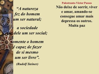 “A natureza
fez do homem
um ser natural;
a sociedade
faz dele um ser social;
somente o homem
é capaz de fazer
de si mesmo
um ser livre”.
(Rudolf Steiner)
Palestrante-Victor Passos
Não deixe de sorrir, viver
e amar, amando-se
consegue amar mais
depressa os outros.
Muita paz
 