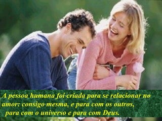 A pessoa humana foi criada para se relacionar no
amor: consigo mesma, e para com os outros,
para com o universo e para com Deus.
 