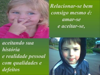 Relacionar-se bem
consigo mesmo é:
amar-se
e aceitar-se,
aceitando sua
história
e realidade pessoal
com qualidades e
defeitos
 
