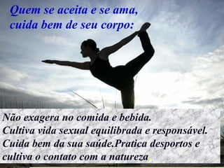 Quem se aceita e se ama,
cuida bem de seu corpo:
Não exagera no comida e bebida.
Cultiva vida sexual equilibrada e responsável.
Cuida bem da sua saúde.Pratica desportos e
cultiva o contato com a natureza.
 