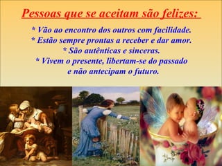 Pessoas que se aceitam são felizes:
* Vão ao encontro dos outros com facilidade.
* Estão sempre prontas a receber e dar amor.
* São autênticas e sinceras.
* Vivem o presente, libertam-se do passado
e não antecipam o futuro.
 