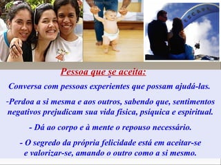 -
Conversa com pessoas experientes que possam ajudá-las.
-Perdoa a si mesma e aos outros, sabendo que, sentimentos
negativos prejudicam sua vida física, psíquica e espiritual.
- Dá ao corpo e à mente o repouso necessário.
- O segredo da própria felicidade está em aceitar-se
e valorizar-se, amando o outro como a si mesmo.
Pessoa que se aceita:
 