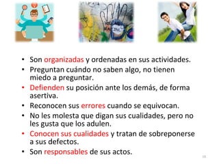 • Son organizadas y ordenadas en sus actividades.
• Preguntan cuándo no saben algo, no tienen
miedo a preguntar.
• Defienden su posición ante los demás, de forma
asertiva.
• Reconocen sus errores cuando se equivocan.
• No les molesta que digan sus cualidades, pero no
les gusta que los adulen.
• Conocen sus cualidades y tratan de sobreponerse
a sus defectos.
• Son responsables de sus actos. 10
 