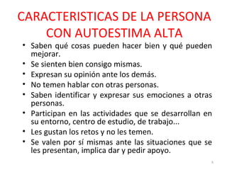 CARACTERISTICAS DE LA PERSONA
CON AUTOESTIMA ALTA
• Saben qué cosas pueden hacer bien y qué pueden
mejorar.
• Se sienten bien consigo mismas.
• Expresan su opinión ante los demás.
• No temen hablar con otras personas.
• Saben identificar y expresar sus emociones a otras
personas.
• Participan en las actividades que se desarrollan en
su entorno, centro de estudio, de trabajo...
• Les gustan los retos y no les temen.
• Se valen por sí mismas ante las situaciones que se
les presentan, implica dar y pedir apoyo.
8
 