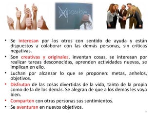 • Se interesan por los otros con sentido de ayuda y están
dispuestos a colaborar con las demás personas, sin críticas
negativas.
• Son creativas y originales, inventan cosas, se interesan por
realizar tareas desconocidas, aprenden actividades nuevas, se
implican en ello.
• Luchan por alcanzar lo que se proponen: metas, anhelos,
objetivos.
• Disfrutan de las cosas divertidas de la vida, tanto de la propia
como de la de los demás. Se alegran de que a los demás les vaya
bien.
• Comparten con otras personas sus sentimientos.
• Se aventuran en nuevos objetivos.
9
 