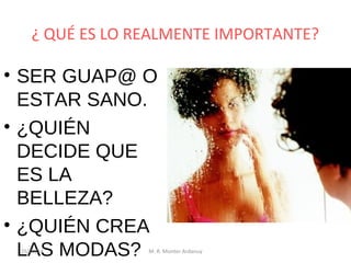 ¿ QUÉ ES LO REALMENTE IMPORTANTE?

• SER GUAP@ O
ESTAR SANO.
• ¿QUIÉN
DECIDE QUE
ES LA
BELLEZA?
• ¿QUIÉN CREA
LAS MODAS?
25/02/14

M. R. Monter Ardanuy

 